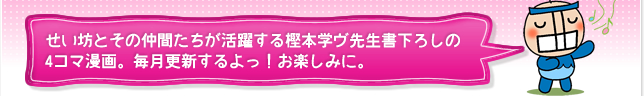 せい坊とその仲間たちが活躍する樫本学ヴ先生書下ろしの4コマ漫画。毎月更新するよっ！お楽しみに。
