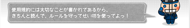 使用規約には大切なことが書かれてあるから、きちんと読んで、ルールを守ってせい坊を使ってよっ！