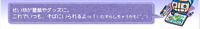 せい坊が壁紙やグッズに。これでいつも、そばにいられるよっ！いたずらしちゃうかも(^_^)