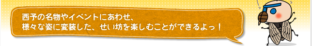 西予の名物やイベントにあわせ、様々な姿に変装した、せい坊を楽しむことができるよっ！